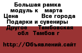 Большая рамка - модуль к 8 марта! › Цена ­ 1 700 - Все города Подарки и сувениры » Другое   . Тамбовская обл.,Тамбов г.